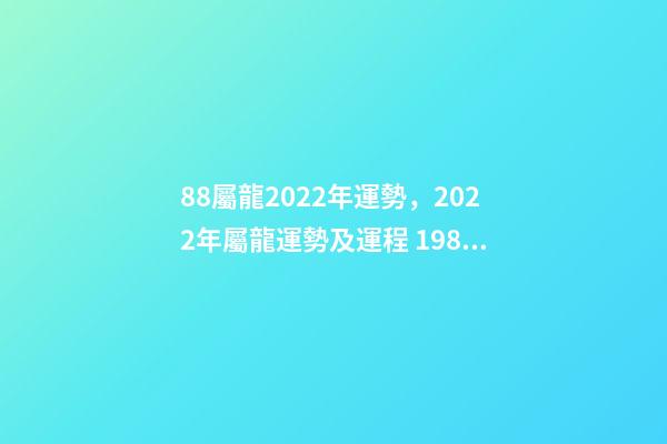 88屬龍2022年運勢，2022年屬龍運勢及運程 1988屬龍終身最旺數字 1988屬龍人2022年全年運勢詳解